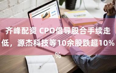 齐峰配资 CPO倡导股合手续走低，源杰科技等10余股跌超10%