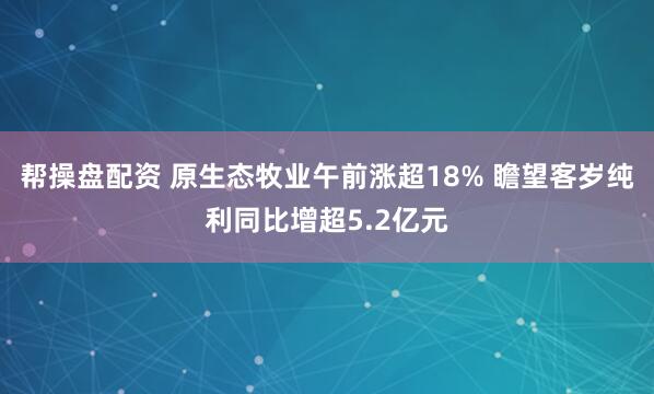 帮操盘配资 原生态牧业午前涨超18% 瞻望客岁纯利同比增超5.2亿元