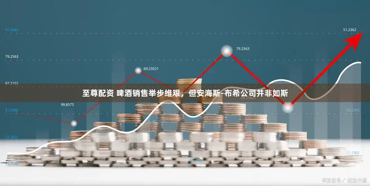 至尊配资 啤酒销售举步维艰，但安海斯-布希公司并非如斯