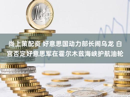 尚上策配资 好意思国动力部长闹乌龙 白宫否定好意思军在霍尔木兹海峡护航油轮