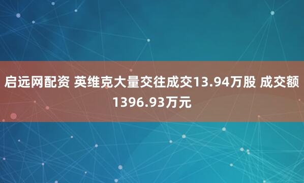 启远网配资 英维克大量交往成交13.94万股 成交额1396.93万元