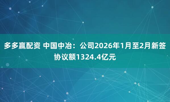 多多赢配资 中国中冶：公司2026年1月至2月新签协议额1324.4亿元