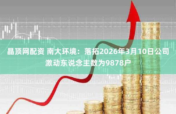 晶顶网配资 南大环境：落拓2026年3月10日公司激动东说念主数为9878户
