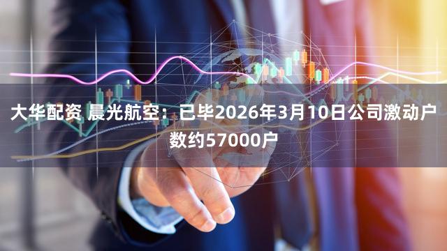 大华配资 晨光航空：已毕2026年3月10日公司激动户数约57000户