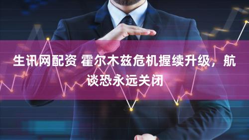 生讯网配资 霍尔木兹危机握续升级，航谈恐永远关闭