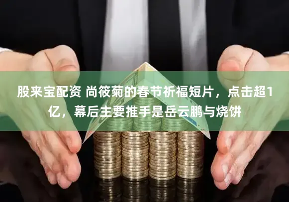 股来宝配资 尚筱菊的春节祈福短片，点击超1亿，幕后主要推手是岳云鹏与烧饼