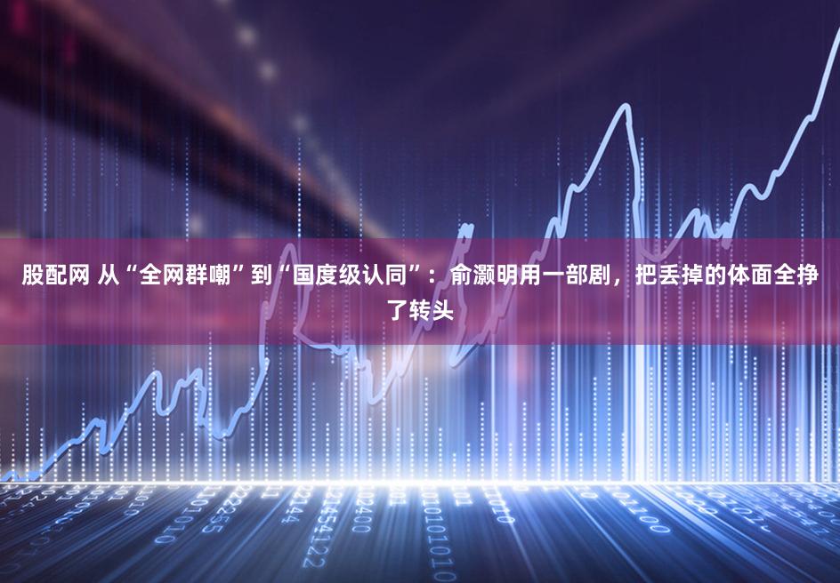 股配网 从“全网群嘲”到“国度级认同”：俞灏明用一部剧，把丢掉的体面全挣了转头