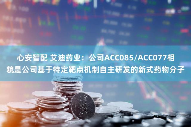 心安智配 艾迪药业：公司ACC085/ACC077相貌是公司基于特定靶点机制自主研发的新式药物分子