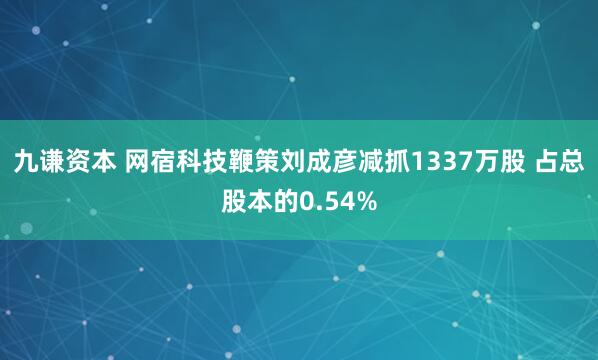 九谦资本 网宿科技鞭策刘成彦减抓1337万股 占总股本的0.54%