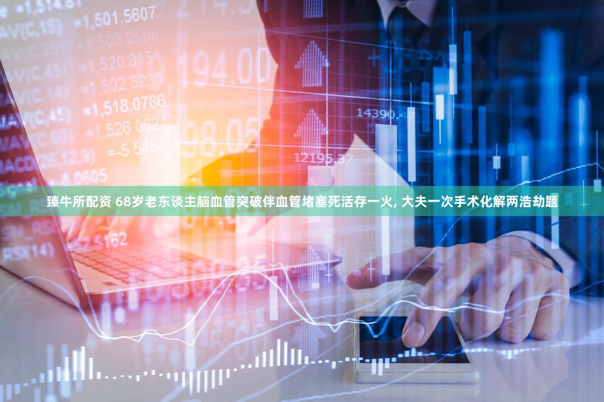 臻牛所配资 68岁老东谈主脑血管突破伴血管堵塞死活存一火, 大夫一次手术化解两浩劫题