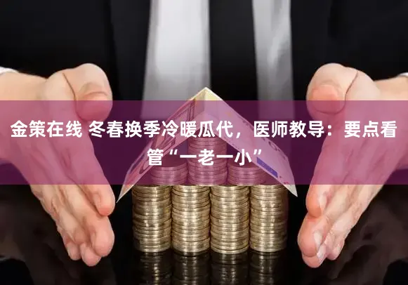 金策在线 冬春换季冷暖瓜代，医师教导：要点看管“一老一小”