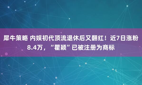 犀牛策略 内娱初代顶流退休后又翻红！近7日涨粉8.4万，“瞿颖”已被注册为商标