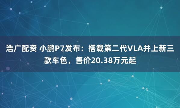 浩广配资 小鹏P7发布：搭载第二代VLA并上新三款车色，售价20.38万元起