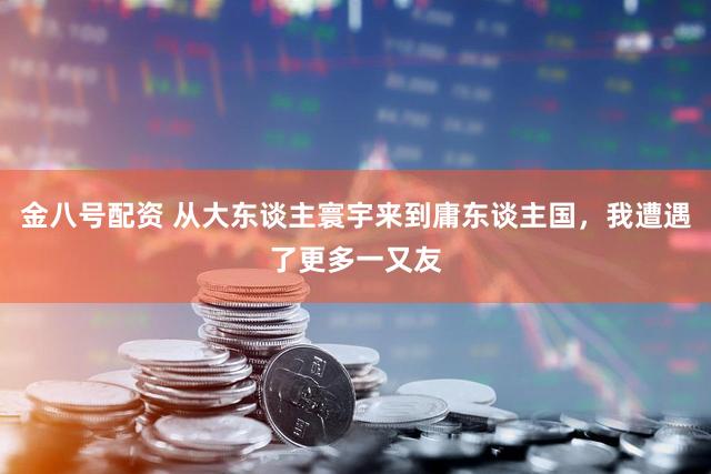 金八号配资 从大东谈主寰宇来到庸东谈主国，我遭遇了更多一又友