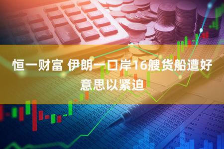 恒一财富 伊朗一口岸16艘货船遭好意思以紧迫