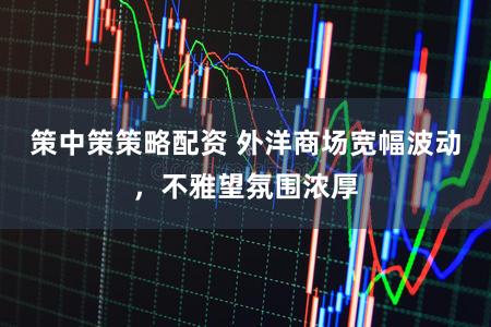 策中策策略配资 外洋商场宽幅波动，不雅望氛围浓厚