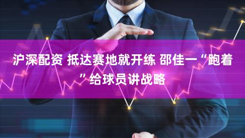 沪深配资 抵达赛地就开练 邵佳一“跑着”给球员讲战略