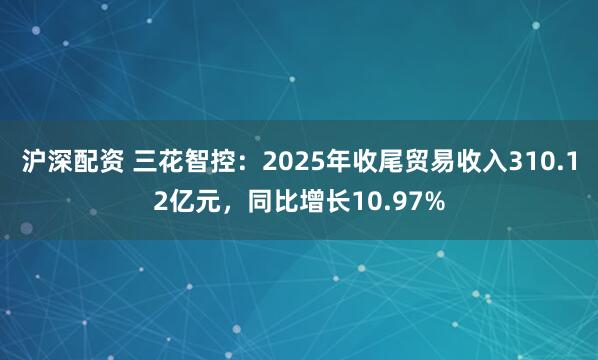 沪深配资 三花智控：2025年收尾贸易收入310.12亿元，同比增长10.97%