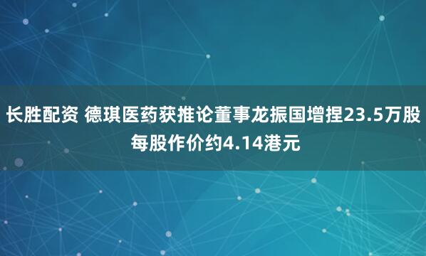 长胜配资 德琪医药获推论董事龙振国增捏23.5万股 每股作价约4.14港元