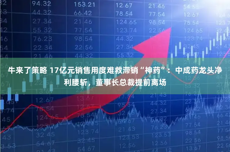 牛来了策略 17亿元销售用度难救滞销“神药”：中成药龙头净利腰斩，董事长总裁提前离场