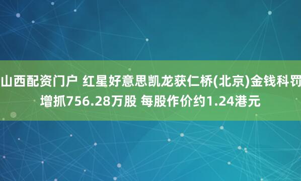 山西配资门户 红星好意思凯龙获仁桥(北京)金钱科罚增抓756.28万股 每股作价约1.24港元