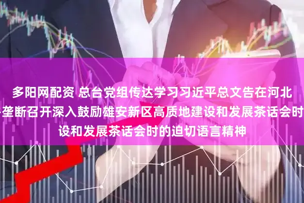 多阳网配资 总台党组传达学习习近平总文告在河北雄安新区测验并垄断召开深入鼓励雄安新区高质地建设和发展茶话会时的迫切语言精神