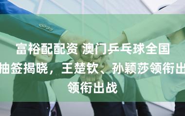 富裕配配资 澳门乒乓球全国杯抽签揭晓，王楚钦、孙颖莎领衔出战