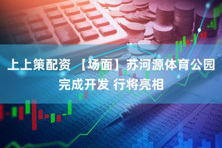 上上策配资 【场面】苏河源体育公园完成开发 行将亮相