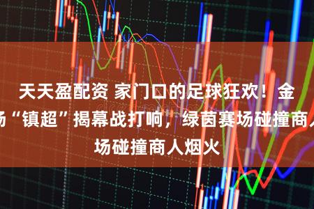 天天盈配资 家门口的足球狂欢！金山这场“镇超”揭幕战打响，绿茵赛场碰撞商人烟火