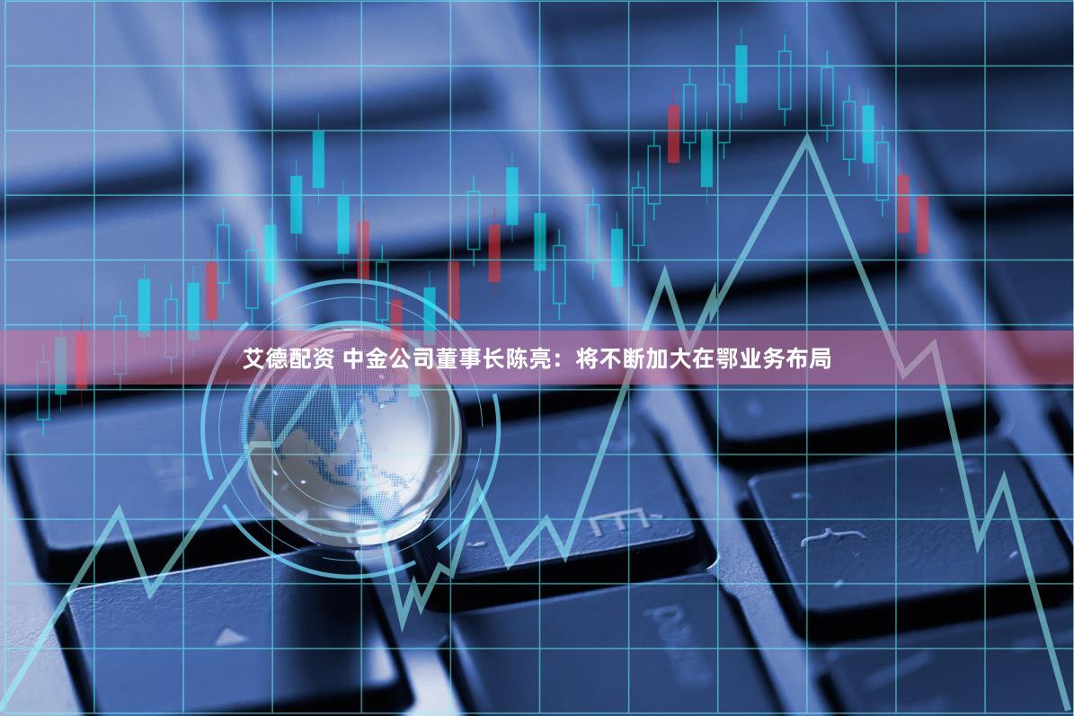 艾德配资 中金公司董事长陈亮：将不断加大在鄂业务布局