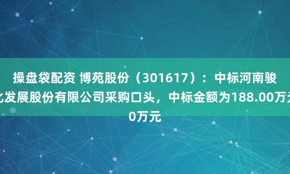 操盘袋配资 博苑股份（301617）：中标河南骏化发展股份有限公司采购口头，中标金额为188.00万元