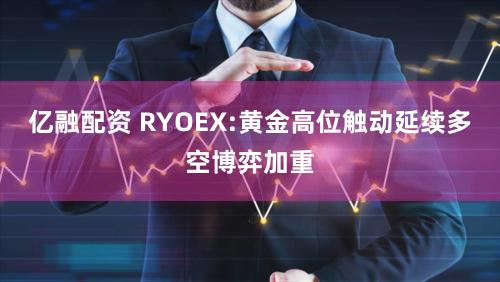 亿融配资 RYOEX:黄金高位触动延续多空博弈加重