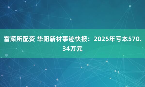 富深所配资 华阳新材事迹快报：2025年亏本570.34万元