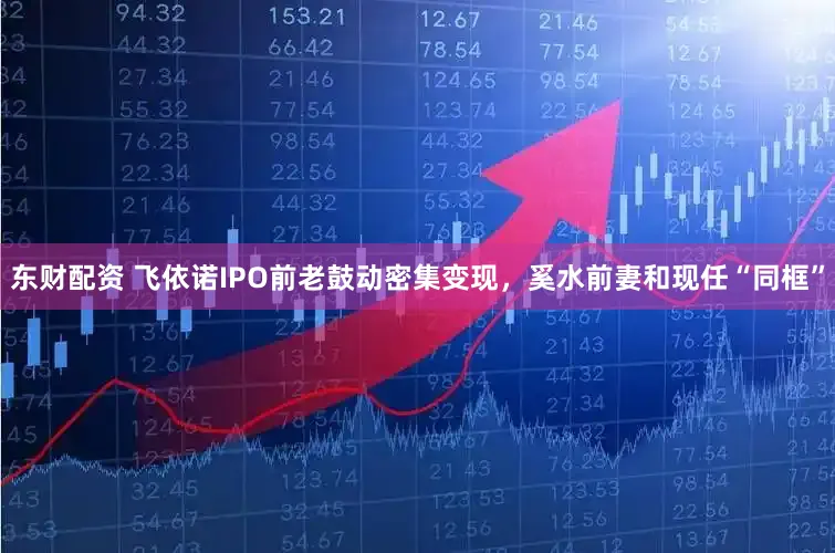 东财配资 飞依诺IPO前老鼓动密集变现,奚水前妻和现任“同框”