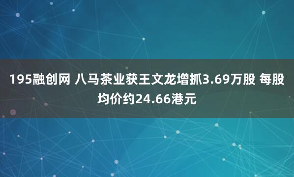 195融创网 八马茶业获王文龙增抓3.69万股 每股均价约24.66港元