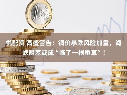 悦配资 高盛警告：铜价暴跌风险加重，海峡阻塞或成“临了一根稻草”！