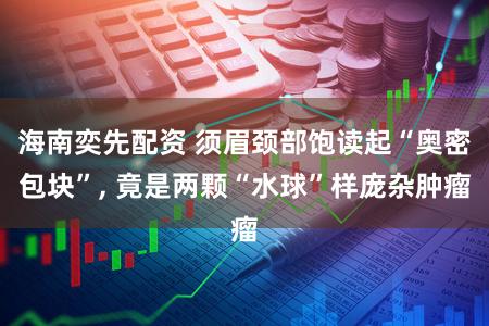 海南奕先配资 须眉颈部饱读起“奥密包块”, 竟是两颗“水球”样庞杂肿瘤