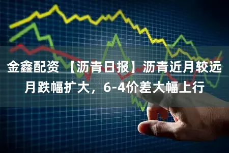 金鑫配资 【沥青日报】沥青近月较远月跌幅扩大，6-4价差大幅上行