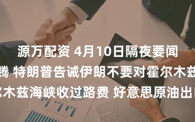 源万配资 4月10日隔夜要闻：油价荡漾飞腾 特朗普告诫伊朗不要对霍尔木兹海峡收过路费 好意思原油出口量料创记录