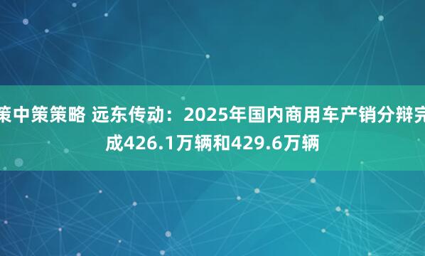 策中策策略 远东传动:2025年国内商用车产销分辩完成426.1万辆和429.6万辆