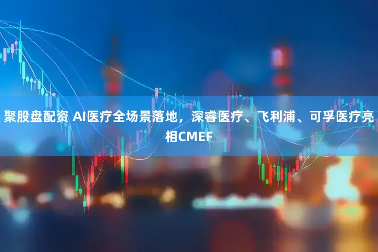 聚股盘配资 AI医疗全场景落地，深睿医疗、飞利浦、可孚医疗亮相CMEF