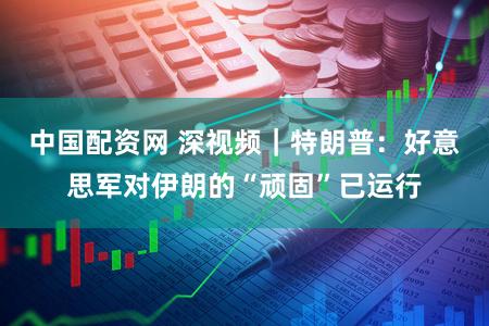 中国配资网 深视频|特朗普:好意思军对伊朗的“顽固”已运行