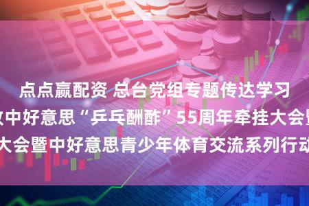 点点赢配资 总台党组专题传达学习习近平总布告致中好意思“乒乓酬酢”55周年牵挂大会暨中好意思青少年体育交流系列行动初始庆典贺信