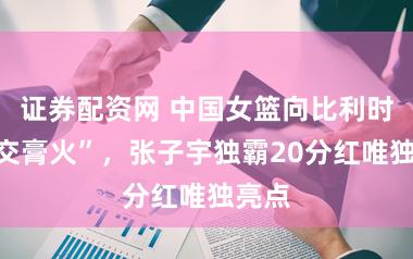 证券配资网 中国女篮向比利时队“交膏火”，张子宇独霸20分红唯独亮点
