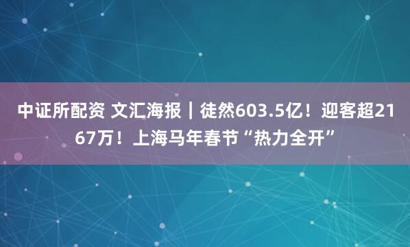 中证所配资 文汇海报|徒然603.5亿!迎客超2167万!上海马年春节“热力全开”