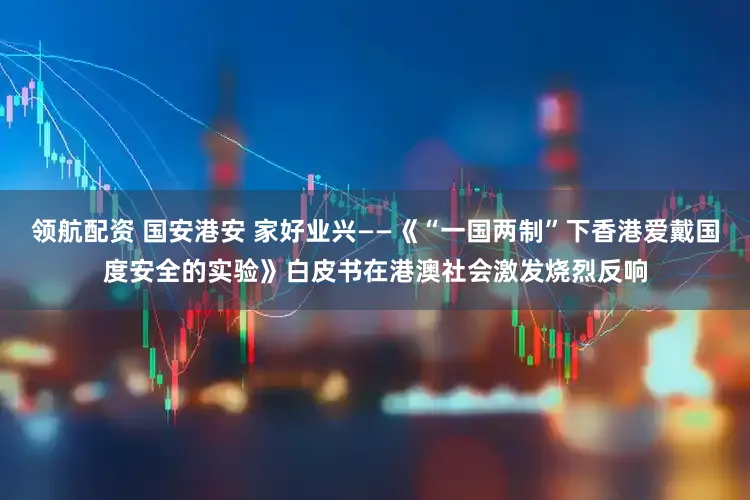 领航配资 国安港安 家好业兴——《“一国两制”下香港爱戴国度安全的实验》白皮书在港澳社会激发烧烈反响