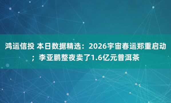 鸿运信投 本日数据精选：2026宇宙春运郑重启动；李亚鹏整夜卖了1.6亿元普洱茶