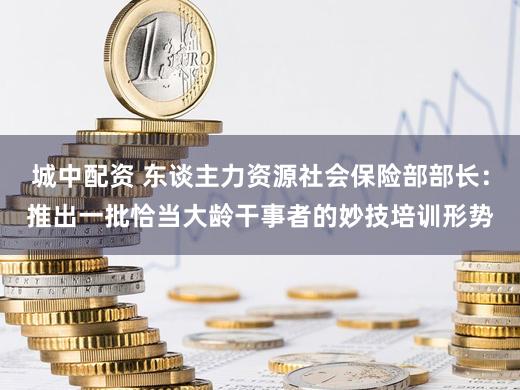 城中配资 东谈主力资源社会保险部部长：推出一批恰当大龄干事者的妙技培训形势