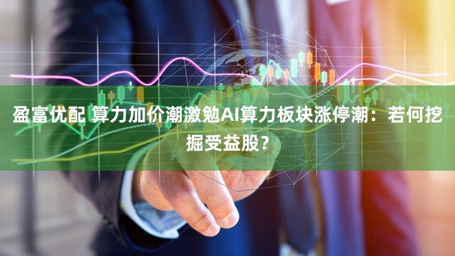 盈富优配 算力加价潮激勉AI算力板块涨停潮:若何挖掘受益股?