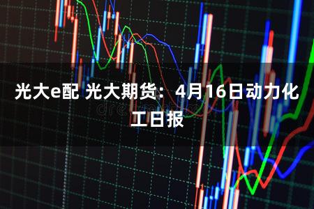 光大e配 光大期货：4月16日动力化工日报